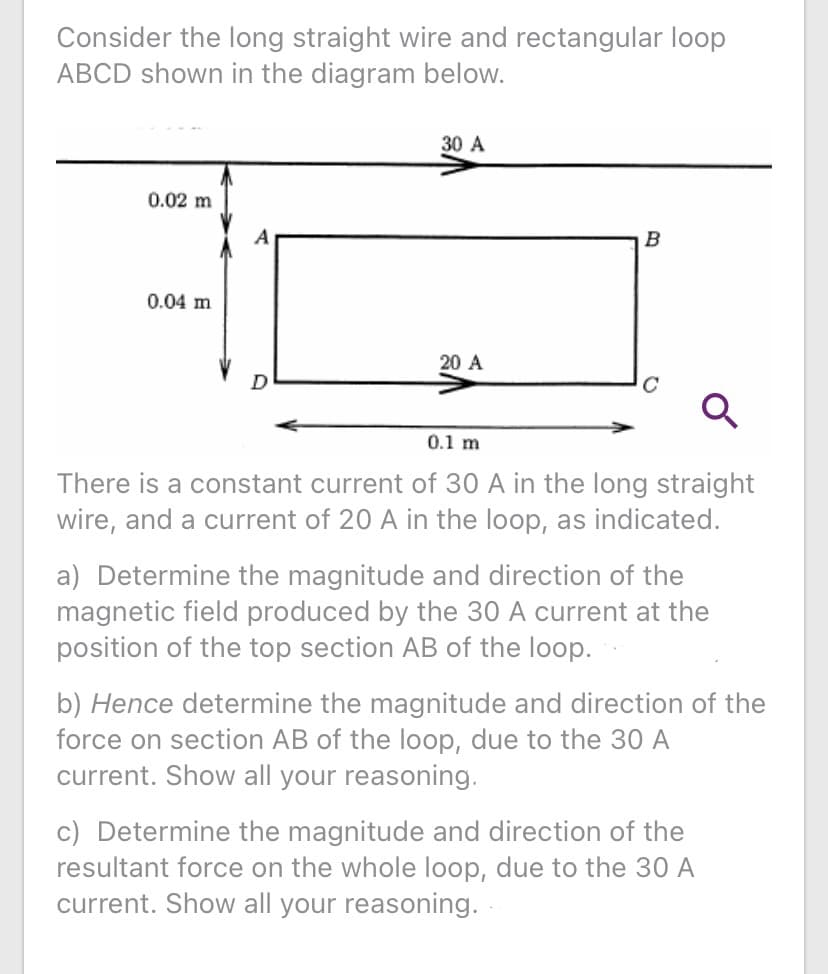 Consider the long straight wire and rectangular loop
ABCD shown in the diagram below.
30 A
0.02 m
A
B
0.04 m
20 A
0.1 m
There is a constant current of 30 A in the long straight
wire, and a current of 20 A in the loop, as indicated.
a) Determine the magnitude and direction of the
magnetic field produced by the 30 A current at the
position of the top section AB of the loop.
b) Hence determine the magnitude and direction of the
force on section AB of the loop, due to the 30 A
current. Show all your reasoning.
c) Determine the magnitude and direction of the
resultant force on the whole loop, due to the 30 A
current. Show all your reasoning.
