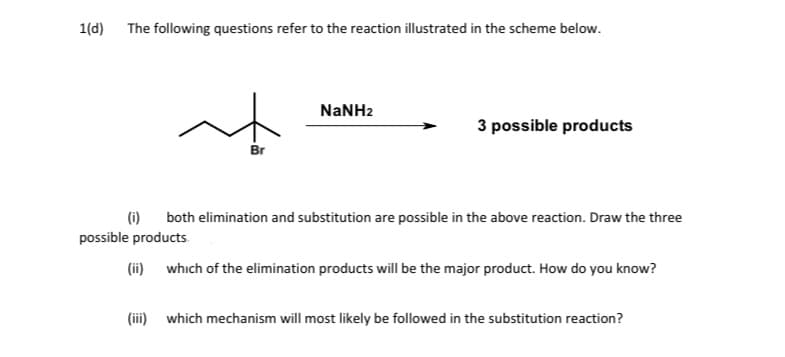 1(d) The following questions refer to the reaction illustrated in the scheme below.
NANH2
3 possible products
Br
(i)
both elimination and substitution are possible in the above reaction. Draw the three
possible products
(ii) which of the elimination products will be the major product. How do you know?
(iii) which mechanism will most likely be followed in the substitution reaction?
