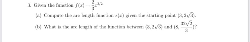 3. Given the function f(x) = r/2
(a) Compute the arc length function s(x) given the starting point (3, 2/3).
32/2
(b) What is the arc length of the function between (3, 2/3) and (8,
3
