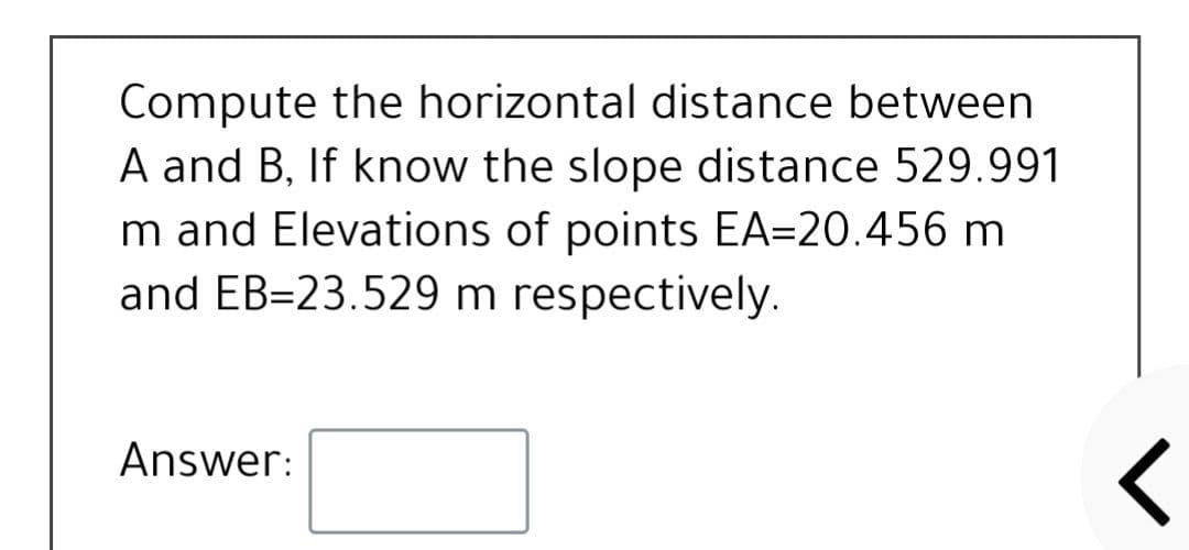 Compute the horizontal distance between
A and B, If know the slope distance 529.991
m and Elevations of points EA=20.456 m
and EB=23.529 m respectively.
Answer:
