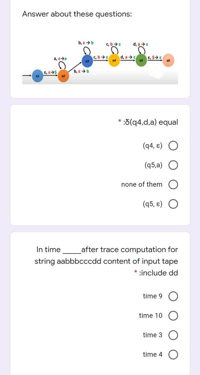 Answer about these questions:
b, e>b
d, aE
c.b>E
a, ea
c, bE
d, a→E
E, SE
95
94
96
b, e >b
E, E$
q1
5(q4,d,a) equal
(q4, e) O
(45,а)
none of them
(q5, ɛ) O
In time
after trace computation for
string aabbbcccdd content of input tape
* :include dd
time 9
time 10
time 3
time 4 O
