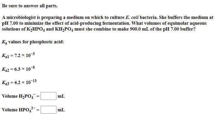 Be sure to answer all parts.
A microbiologist is preparing a medium on which to culture E. coli bacteria. She buffers the medium at
pH 7.00 to minimize the effect of acid-producing fermentation. What volumes of equimolar aqueous
solutions of K,HP04 and KH,PO4 must she combine to make 900.0 mL of the pH 7.00 buffer?
Ka values for phosphoric acid:
Kal = 7.2 x 10-3
Ka2 = 6.3 x 10-8
Ka3 = 4.2 x 10-13
Volume H,PO,:
mL
Volume HPO,
mL
!!
