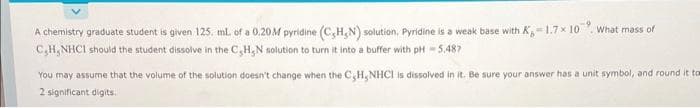 A chemistry graduate student is given 125, mL of a 0.20M pyridine (C,H,N) solution. Pyridine is a weak base with K-1.7× 10. What mass of
C,H, NHCI should the student dissolve in the C,H₂N solution to turn it into a buffer with pH - 5,487
You may assume that the volume of the solution doesn't change when the C,H, NHCI is dissolved in it. Be sure your answer has a unit symbol, and round it tom
2 significant digits.