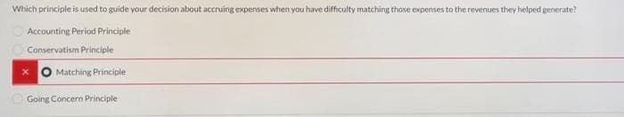 Which principle is used to guide your decision about accruing expenses when you have difficulty matching those expenses to the revenues they helped generate?
Accounting Period Principle
Conservatism Principle
Matching Principle
Going Concern Principle