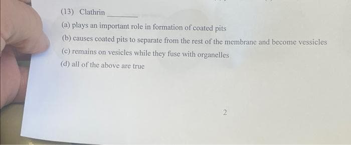 (13) Clathrin
(a) plays an important role in formation of coated pits
(b) causes coated pits to separate from the rest of the membrane and become vessicles
(c) remains on vesicles while they fuse with organelles
(d) all of the above are true
2