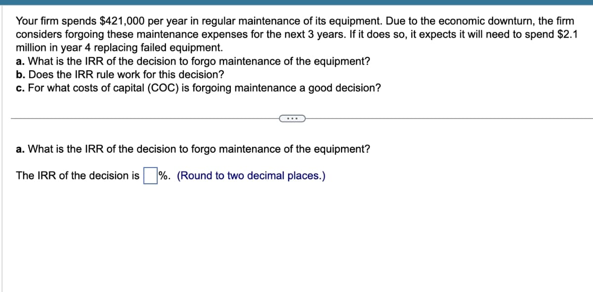 Your firm spends $421,000 per year in regular maintenance of its equipment. Due to the economic downturn, the firm
considers forgoing these maintenance expenses for the next 3 years. If it does so, it expects it will need to spend $2.1
million in year 4 replacing failed equipment.
a. What is the IRR of the decision to forgo maintenance of the equipment?
b. Does the IRR rule work for this decision?
c. For what costs of capital (COC) is forgoing maintenance a good decision?
a. What is the IRR of the decision to forgo maintenance of the equipment?
The IRR of the decision is %. (Round to two decimal places.)