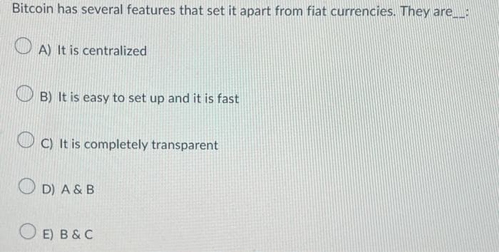 Bitcoin has several features that set it apart from fiat currencies. They are___
A) It is centralized
B) It is easy to set up and it is fast
C) It is completely transparent
D) A & B
O E) B&C