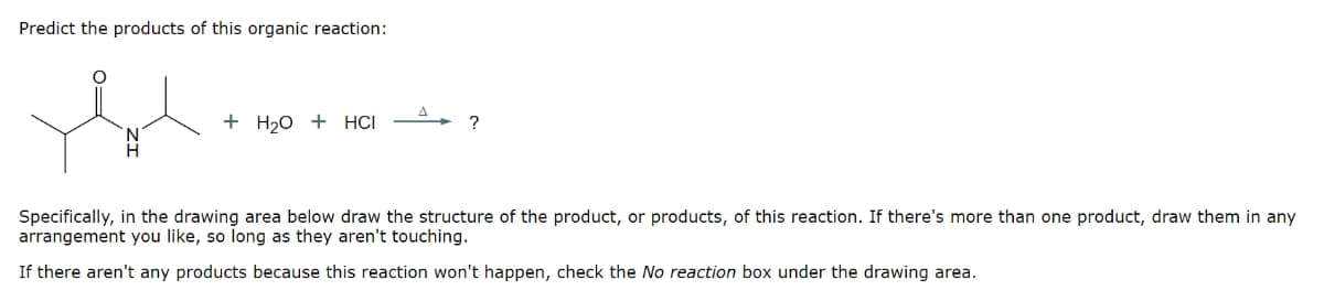 Predict the products of this organic reaction:
+ H₂O + HCI
?
Specifically, in the drawing area below draw the structure of the product, or products, of this reaction. If there's more than one product, draw them in any
arrangement you like, so long as they aren't touching.
If there aren't any products because this reaction won't happen, check the No reaction box under the drawing area.