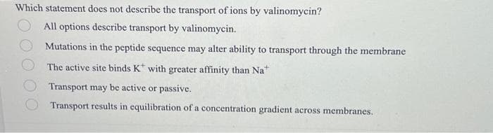 Which statement does not describe the transport of ions by valinomycin?
All options describe transport by valinomycin.
Mutations in the peptide sequence may alter ability to transport through the membrane
The active site binds K with greater affinity than Na
Transport may be active or passive.
Transport results in equilibration of a concentration gradient across membranes.