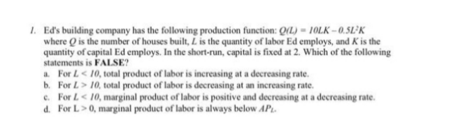 1. Ed's building company has the following production function: Q(L)-10LK-0.5L-K
where is the number of houses built, L is the quantity of labor Ed employs, and K is the
quantity of capital Ed employs. In the short-run, capital is fixed at 2. Which of the following
statements is FALSE?
a. For L < 10, total product of labor is increasing at a decreasing rate.
b. For L> 10, total product of labor is decreasing at an increasing rate.
c. For L < 10, marginal product of labor is positive and decreasing at a decreasing rate.
d. For L> 0, marginal product of labor is always below APL.