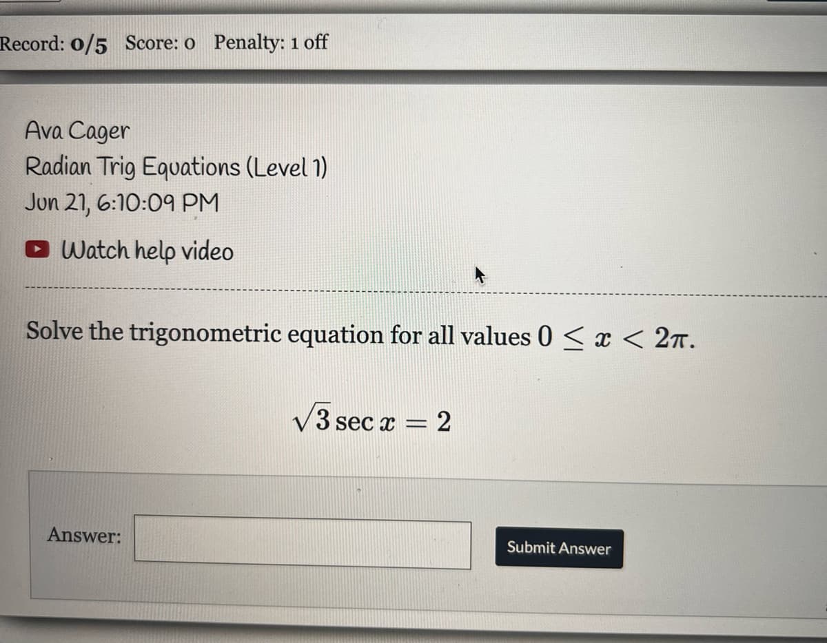 Record: 0/5 Score: o Penalty: 1 off
Ava Cager
Radian Trig Equations (Level 1)
Jun 21, 6:10:09 PM
Watch help video
Solve the trigonometric equation for all values 0 < x < 2π.
√3 sec x = 2
Answer:
Submit Answer