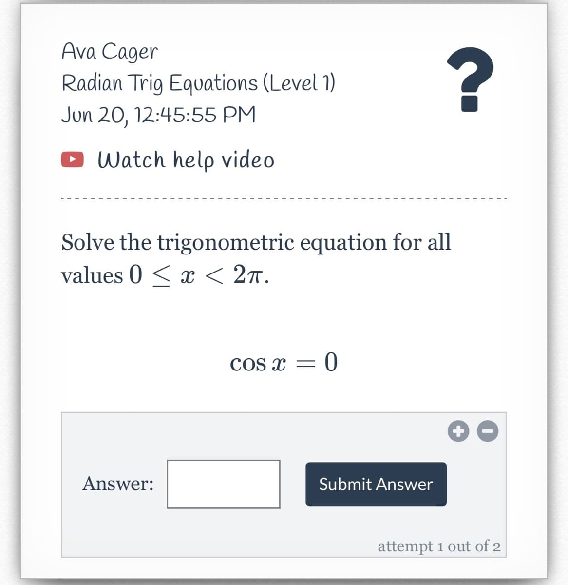 ### Trigonometric Equation Solving Exercise

#### Instructor: Ava Cager
**Topic: Radian Trig Equations (Level 1)**
**Scheduled: Jun 20, 12:45:55 PM**

---

To assist you with solving trigonometric equations, please **[watch the help video](#)**.

---

**Problem:** 
Solve the trigonometric equation for all values \( 0 \leq x < 2\pi \).

\[ \cos x = 0 \]

**Answer Entry:**
Enter your answer in the box provided and click "Submit Answer."

---

**Answer:**
\[ \boxed{\ \ \ \ \ \ \ \ \ \ \ \ \ \ \ \ \ \ \ \ \ \ \ \ \ \ \ \ \ \ \ \ \ \ \ \ \ \ \ \ \ \ \ } \]
[Submit Answer]

---

**Instructions:**
- You have 2 attempts to submit the correct answer.
- Carefully analyze the equation and think about the unit circle to determine all the possible values of \( x \) within the given range.
- If you need extra help understanding the concepts, please refer to the provided help video.

*Attempt 1 out of 2*

---