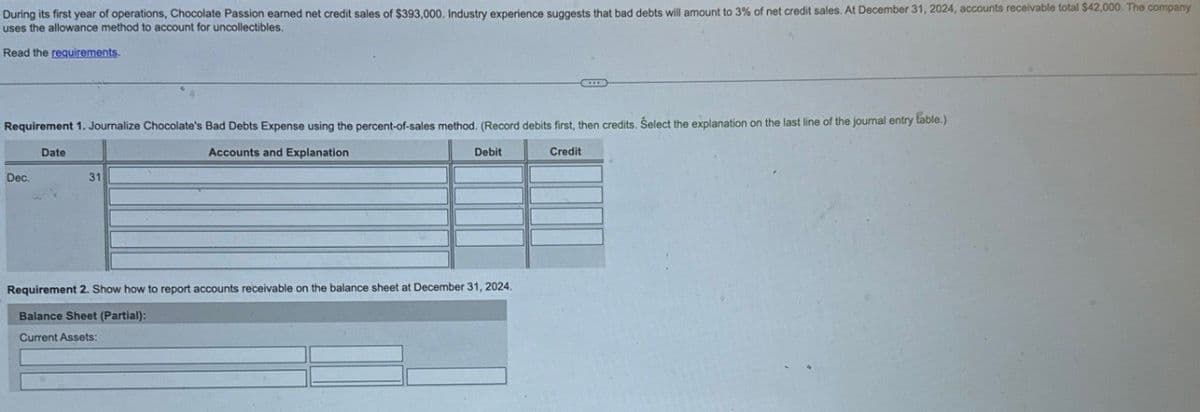 During its first year of operations, Chocolate Passion earned net credit sales of $393,000. Industry experience suggests that bad debts will amount to 3% of net credit sales. At December 31, 2024, accounts receivable total $42,000. The company
uses the allowance method to account for uncollectibles.
Read the requirements.
Requirement 1. Journalize Chocolate's Bad Debts Expense using the percent-of-sales method. (Record debits first, then credits. Select the explanation on the last line of the journal entry fable.)
Date
Dec.
31
Accounts and Explanation
Debit
Requirement 2. Show how to report accounts receivable on the balance sheet at December 31, 2024.
Balance Sheet (Partial):
Current Assets:
Credit