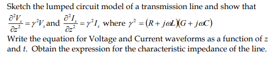 Sketch the lumped circuit model of a transmission line and show that
8²V
÷ = y²V, and ♂ª½ = y²I¸ where y² = (R+ jøL)(G+ jøC)
Write the equation for Voltage and Current waveforms as a function of z
and t. Obtain the expression for the characteristic impedance of the line.