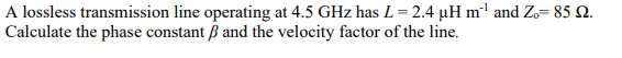 A lossless transmission line operating at 4.5 GHz has L = 2.4 µH m²¹ and Zo= 85 £2.
Calculate the phase constant ẞ and the velocity factor of the line.