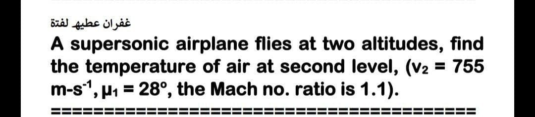 غفران عطيه لفتة
A supersonic airplane flies at two altitudes, find
the temperature of air at second level, (v2 = 755
m-s, u1 = 28°, the Mach no. ratio is 1.1).
%3D
