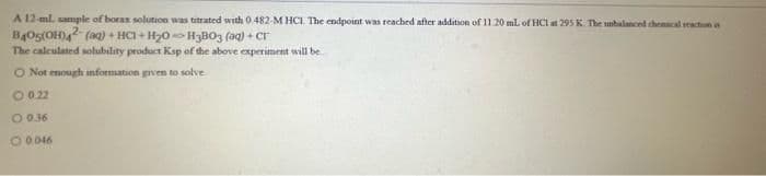 A 12-ml. sample of borax solution was titrated with 0.482-M HCI. The endpoint was reached after addition of 11.20 mL of HC1 at 295 K. The unbalanced chemical reaction is
B405(OH)42 (aq) + HCl + H₂0 H3B03 (aq) + Cr
The calculated solubility product Ksp of the above experiment will be
O Not enough information given to solve
0 0.22
O 0.36
O 0.046