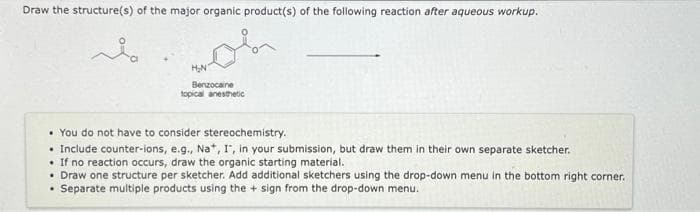 Draw the structure(s) of the major organic product(s) of the following reaction after aqueous workup.
H₂N
Benzocaine
topical anesthetic
• You do not have to consider stereochemistry.
.
Include counter-ions, e.g., Na+, I, in your submission, but draw them in their own separate sketcher.
. If no reaction occurs, draw the organic starting material.
• Draw one structure per sketcher. Add additional sketchers using the drop-down menu in the bottom right corner.
• Separate multiple products using the + sign from the drop-down menu.