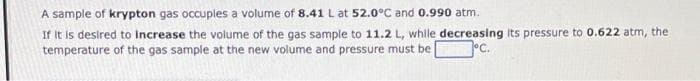 A sample of krypton gas occuples a volume of 8.41 L at 52.0°C and 0.990 atm.
If It is desired to increase the volume of the gas sample to 11.2 L, while decreasing its pressure to 0.622 atm, the
temperature of the gas sample at the new volume and pressure must be
lºc.