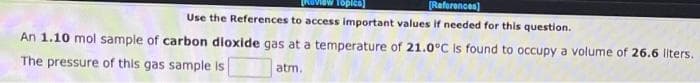 Topics]
[References]
Use the References to access important values if needed for this question.
An 1.10 mol sample of carbon dioxide gas at a temperature of 21.0°C is found to occupy a volume of 26.6 liters.
The pressure of this gas sample is
atm.