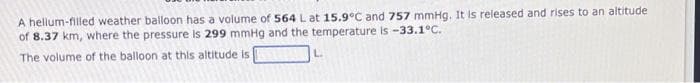 A helium-filled weather balloon has a volume of 564 L at 15.9°C and 757 mmHg. It is released and rises to an altitude
of 8.37 km, where the pressure is 299 mmHg and the temperature is -33.1°C.
The volume of the balloon at this altitude is
L.