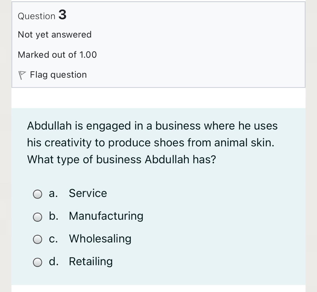 Question 3
Not yet answered
Marked out of 1.00
P Flag question
Abdullah is engaged in a business where he uses
his creativity to produce shoes from animal skin.
What type of business Abdullah has?
O a. Service
O b. Manufacturing
c. Wholesaling
O d. Retailing
