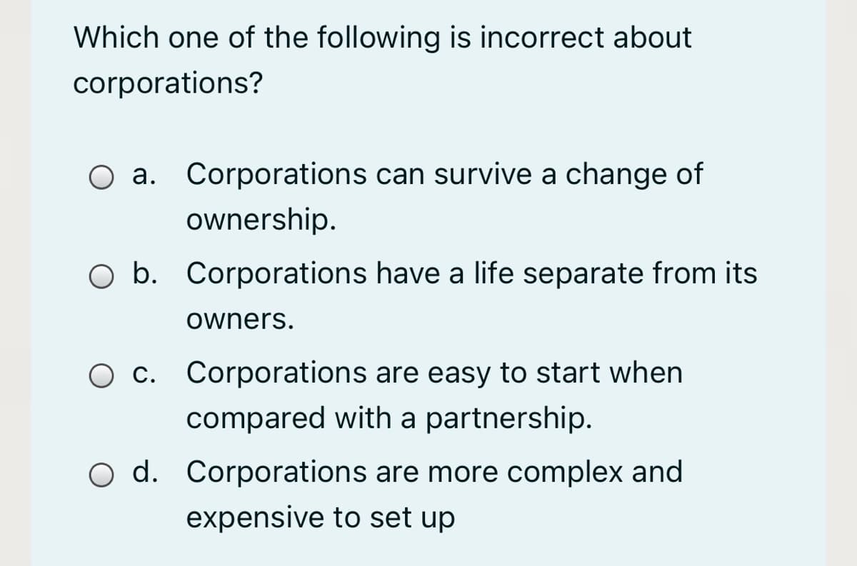 Which one of the following is incorrect about
corporations?
O a. Corporations can survive a change of
ownership.
O b. Corporations have a life separate from its
owners.
O c. Corporations are easy to start when
compared with a partnership.
O d. Corporations are more complex and
expensive to set up
