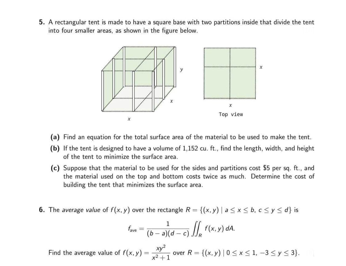 5. A rectangular tent is made to have a square base with two partitions inside that divide the tent
into four smaller areas, as shown in the figure below.
x
X
Top view
x
(a) Find an equation for the total surface area of the material to be used to make the tent.
(b) If the tent is designed to have a volume of 1,152 cu. ft., find the length, width, and height
of the tent to minimize the surface area.
(c) Suppose that the material to be used for the sides and partitions cost $5 per sq. ft., and
the material used on the top and bottom costs twice as much. Determine the cost of
building the tent that minimizes the surface area.
6. The average value of f(x, y) over the rectangle R = {(x, y) | a ≤ x ≤ b, c ≤ y ≤d} is
1
fave =
(b − a)(d—c) f(x, y) dA.
Find the average value of f(x, y) =
xy²
x² + 1
over R =
= {(x, y) |0 ≤ x ≤ 1, -3 ≤ y ≤ 3}.