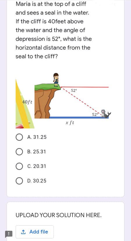 Maria is at the top of a cliff
and sees a seal in the water.
If the cliff is 40feet above
the water and the angle of
depression is 52°, what is the
horizontal distance from the
seal to the cliff?
52°
40ft
OA. 31.25
OB. 25.31
OC. 20.31
D. 30.25
UPLOAD YOUR SOLUTION HERE.
1. Add file
x ft
52⁰