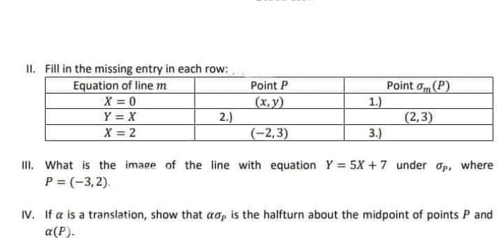 II. Fill in the missing entry in each row:
Equation of line m
Point P
Point σ (P)
X = 0
(x,y)
1.)
Y = X
2.)
(2,3)
X = 2
(-2,3)
3.)
III. What is the image of the line with equation Y = 5X +7 under op, where
P = (-3,2).
IV. If a is a translation, show that aop is the halfturn about the midpoint of points P and
a(P).