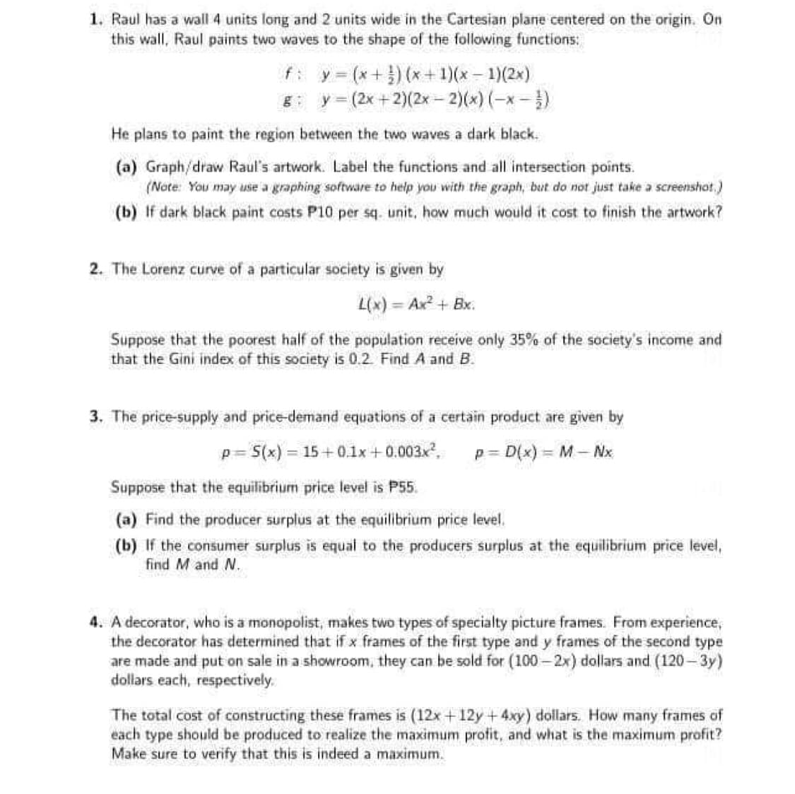 1. Raul has a wall 4 units long and 2 units wide in the Cartesian plane centered on the origin. On
this wall, Raul paints two waves to the shape of the following functions:
f: y = (x + ¹)(x + 1)(x - 1)(2x)
y = (2x +2)(2x – 2)(x)(−x −}}
He plans to paint the region between the two waves a dark black.
(a) Graph/draw Raul's artwork. Label the functions and all intersection points.
(Note: You may use a graphing software to help you with the graph, but do not just take a screenshot.)
(b) If dark black paint costs P10 per sq. unit, how much would it cost to finish the artwork?
2. The Lorenz curve of a particular society is given by
L(x) = Ax² + Bx.
Suppose that the poorest half of the population receive only 35% of the society's income and
that the Gini index of this society is 0.2. Find A and B.
3. The price-supply and price-demand equations of a certain product are given by
p= S(x)=15+0.1x+0.003x², p=D(x) = M - Nx
Suppose that the equilibrium price level is P55.
(a) Find the producer surplus at the equilibrium price level.
(b) If the consumer surplus is equal to the producers surplus at the equilibrium price level,
find M and N.
4. A decorator, who is a monopolist, makes two types of specialty picture frames. From experience,
the decorator has determined that if x frames of the first type and y frames of the second type
are made and put on sale in a showroom, they can be sold for (100-2x) dollars and (120-3y)
dollars each, respectively.
The total cost of constructing these frames is (12x+12y + 4xy) dollars. How many frames of
each type should be produced to realize the maximum profit, and what is the maximum profit?
Make sure to verify that this is indeed a maximum.