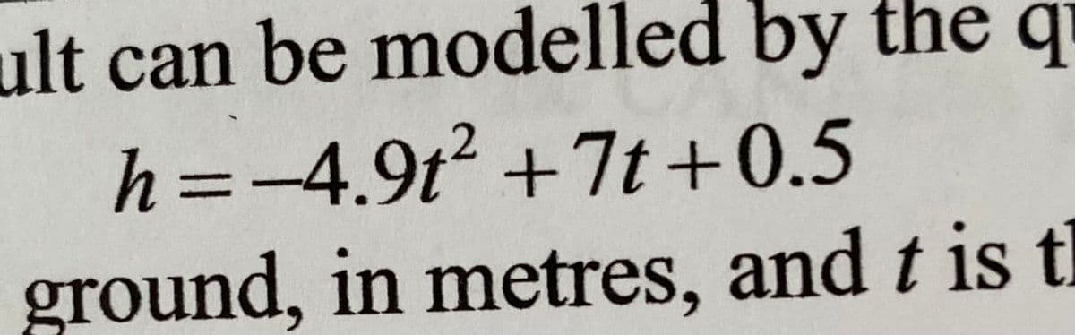 ult can be modelled by the q
h=-4.9t² +7t+0.5
ground, in metres, and t is tl
