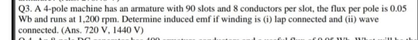 Q3. A 4-pole machine has an armature with 90 slots and 8 conductors per slot, the flux per pole is 0.05
Wb and runs at 1,200 rpm. Determine induced emf if winding is (i) lap connected and (ii) wave
connected. (Ans. 720 V, 1440 V)
