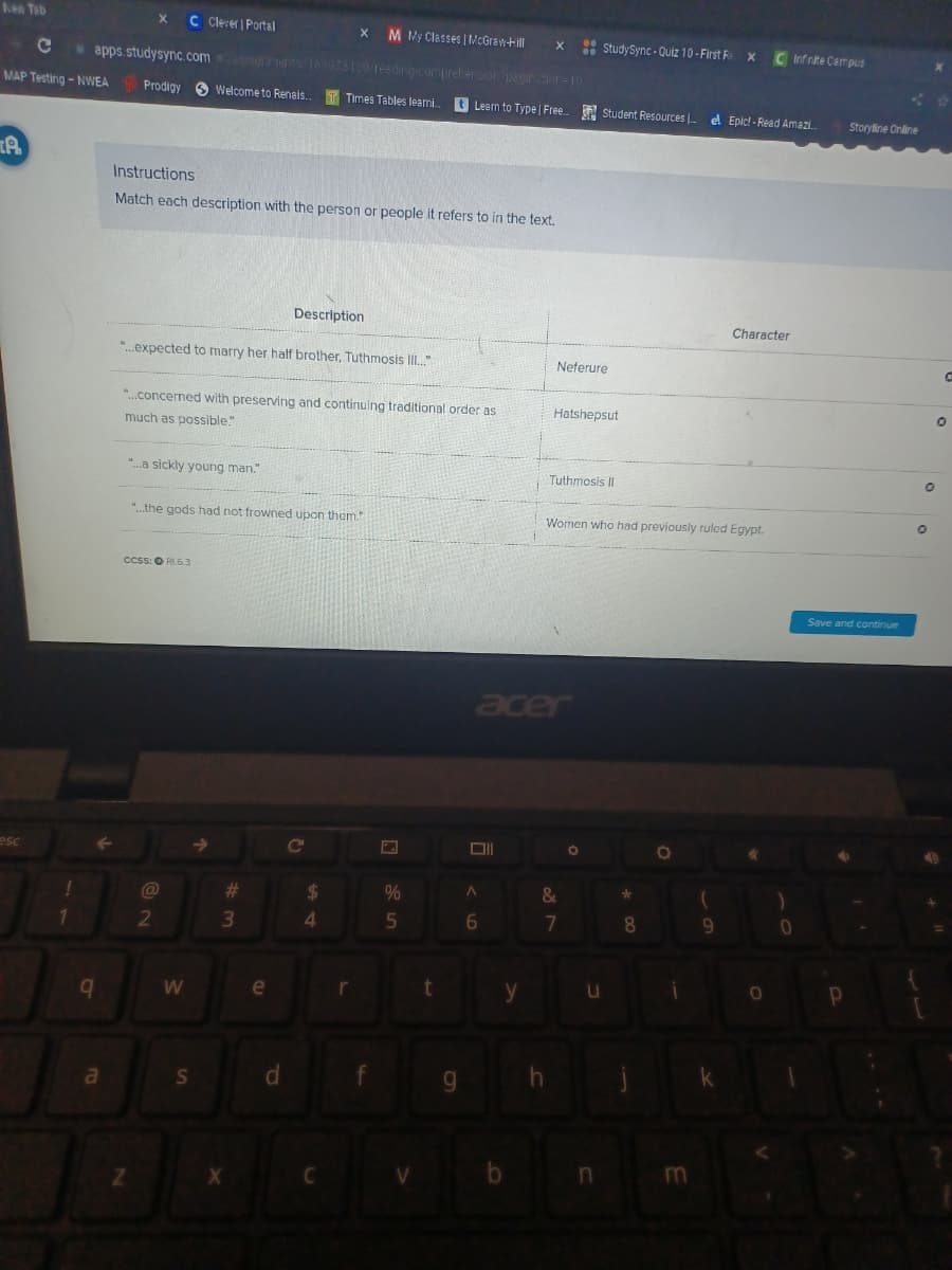 hea Teb
C Clerer | Portal
M My Classes |NcGrawtill
: StudySync - Quiz 10 - First F
C Infrite Campus
Ce
apps.studysync.com nets 18597S130 1eeding-coriprelersioruanraor=10
MAP Testing - NWEA
Prodigy 6 wWelcome to Renais.
Times Tables learni.
Learn to Type | Free. Student Resources .
el Epic! - Read Amazi.
Storyline Online
Instructions
Match each description with the person or people it refers to in the text.
Description
Character
".expected to marry her half brother, Tuthmosis I."
Neferure
".concerned with preserving and continuing traditional order as
Hatshepsut
much as possible."
".a sickly young man."
Tuthmosis II
".the gods had not frowned upon them."
Women who had previously ruled Egypt.
ccss: O RI.6.3
Save and continue
acer
esc
C
23
%24
%
3
4.
7
08.
e
r
d.
w/
