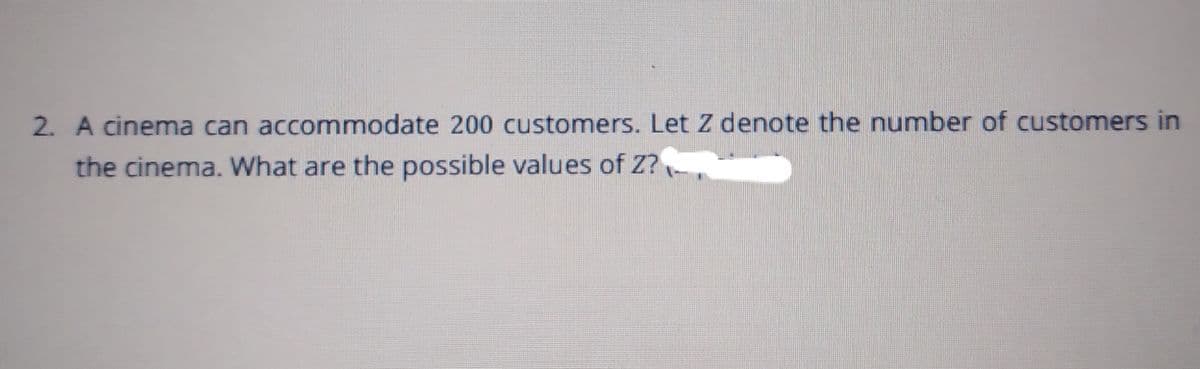 2. A cinema can accommodate 200 customers. Let z denote the number of customers in
the cinema. What are the possible values of Z?
