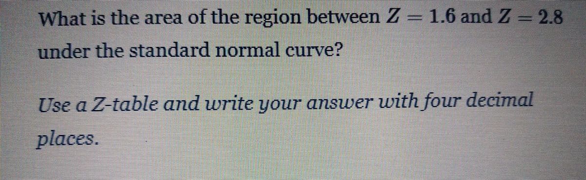 What is the area of the region between Z = 1.6 and Z - 2.8
under the standard normal curve?
Use a Z-table and write your answer with four decimal
places.
