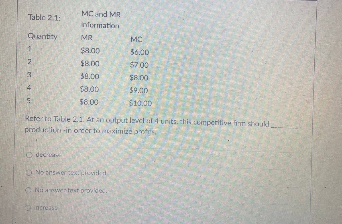 MC and MR
Table 2.1:
information
Quantity
MR
MC
1
$8.00
$6.00
$8.00
$7.00
13
$8.00
$8.00
4.
$8.00
$9.00
$8.00
$10.00
Refer to Table 2.1. At an output level of 4 units, this competitive firm should
production -in order to maximize profits.
O decreasc
O No answer text provided.
O No answer text provided.
O increasc
