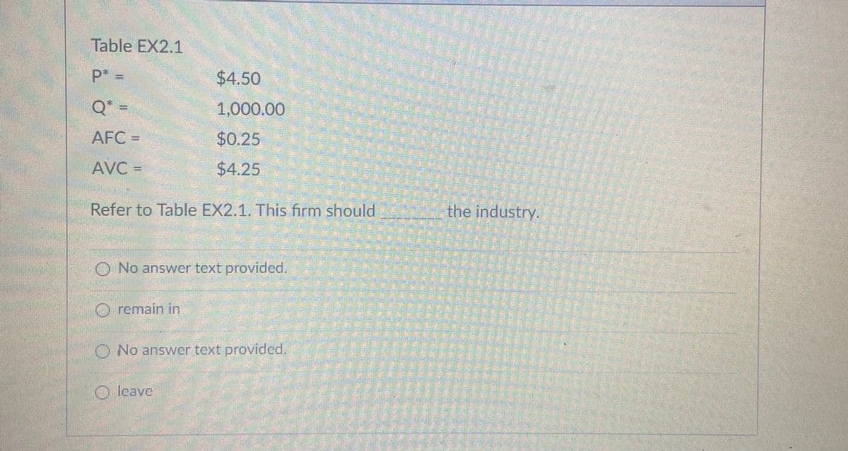 Table EX2.1
P* =
$4.50
Q* =
1,000.00
AFC =
$0.25
AVC =
$4.25
Refer to Table EX2.1. This firm should
the industry.
O No answver text provided.
O remain in
O No answer text provided.
O leave:
華華
