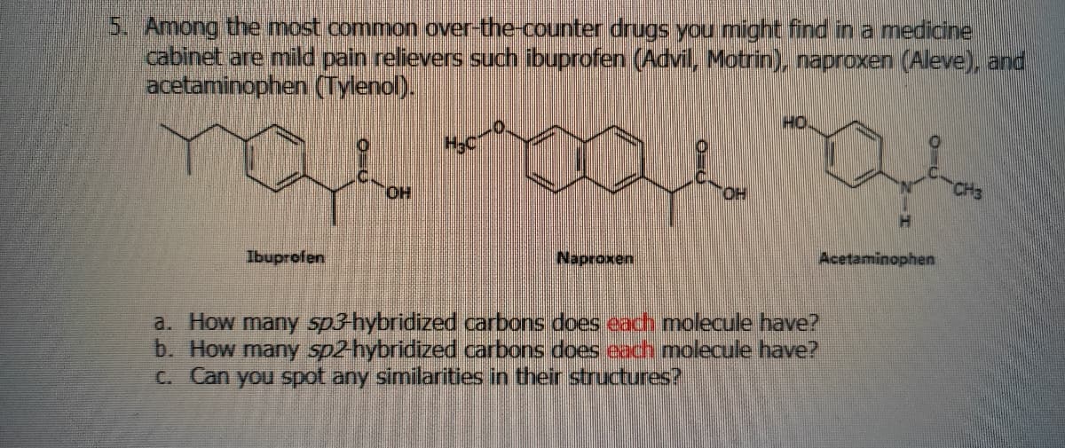 5. Among the most common over-the-counter drugs you might find in a medicine
cabinet are mild pain relievers such ibuprofen (Advil, Motrin), naproxen (Aleve), and.
acetaminophen (Tylenol).
HO
HO.
HO.
CH3
Ibuprofen
Naproxen
Acetaminophen
a. How many sp3 hybridized carbons does each molecule have?
b. How many sp2hybridized carbons does eacch molecule have?
C. Can you spot any similarities in their structures?
