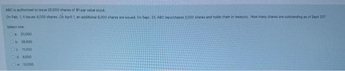 ABC is authorized to issue 20,000 shares of $1 par value stock.
On Feb 1,
Select one
20.000
Ob 20,000
De 11.000
Od 8.000
10,000
4,000 shares. On April 1, an additional 6,000 shares are issued. On Sept 23, ABC repurchases 2,000 shares and holds them in treasury How many shares aw outstanding as of Sept 237
