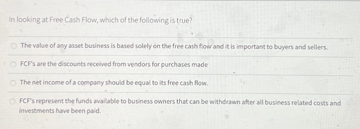 In looking at Free Cash Flow, which of the following is true?
The value of any asset business is based solely on the free cash flow and it is important to buyers and sellers.
FCF's are the discounts received from vendors for purchases made
The net income of a company should be equal to its free cash flow.
FCF's represent the funds available to business owners that can be withdrawn after all business related costs and
investments have been paid.