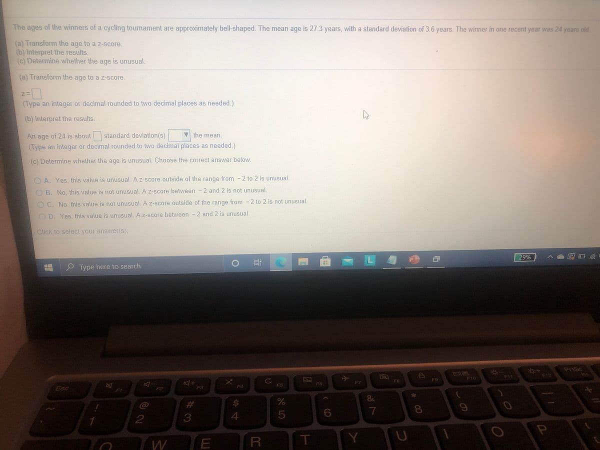 The
ages
of the winners of a cycling tournament are approximately bell-shaped. The mean age is 27.3 years, with a standard deviation of 3.6 years. The winner in one recent year was 24 years old
(a) Transform the age to a Z-score.
(b) Interpret the results.
(c) Determine whether the age is unusual.
(a) Transform the age to a z-score.
(Type an integer or decimal rounded to two decimal places as needed.)
(b) Interpret the results.
An age of 24 is about standard deviation(s)
the mean.
(Type an integer or decimal rounded to two decimal places as needed.)
(c) Determine whether the age is unusual. Choose the correct answer below.
O A. Yes, this value is unusual. A z-score outside of the range from - 2 to 2 is unusual.
OB. No, this value is not unusual. A z-score between - 2 and 2 is not unusual.
O C. No. this value is not unusual. A z-score outside of the range from - 2 to 2 is not unusual.
O D. Yes, this value is unusual. A z-score between - 2 and 2 is unusual.
Click to select your answer(S).
29%
>●国日动
P Type here to search
PriSc
Ins
F10
F11
12
F8
F9
F7
-Do
F2
F6
Esc
F3
F4
F5
23
24
4.
5
7
R
T
E
Y
* 00
