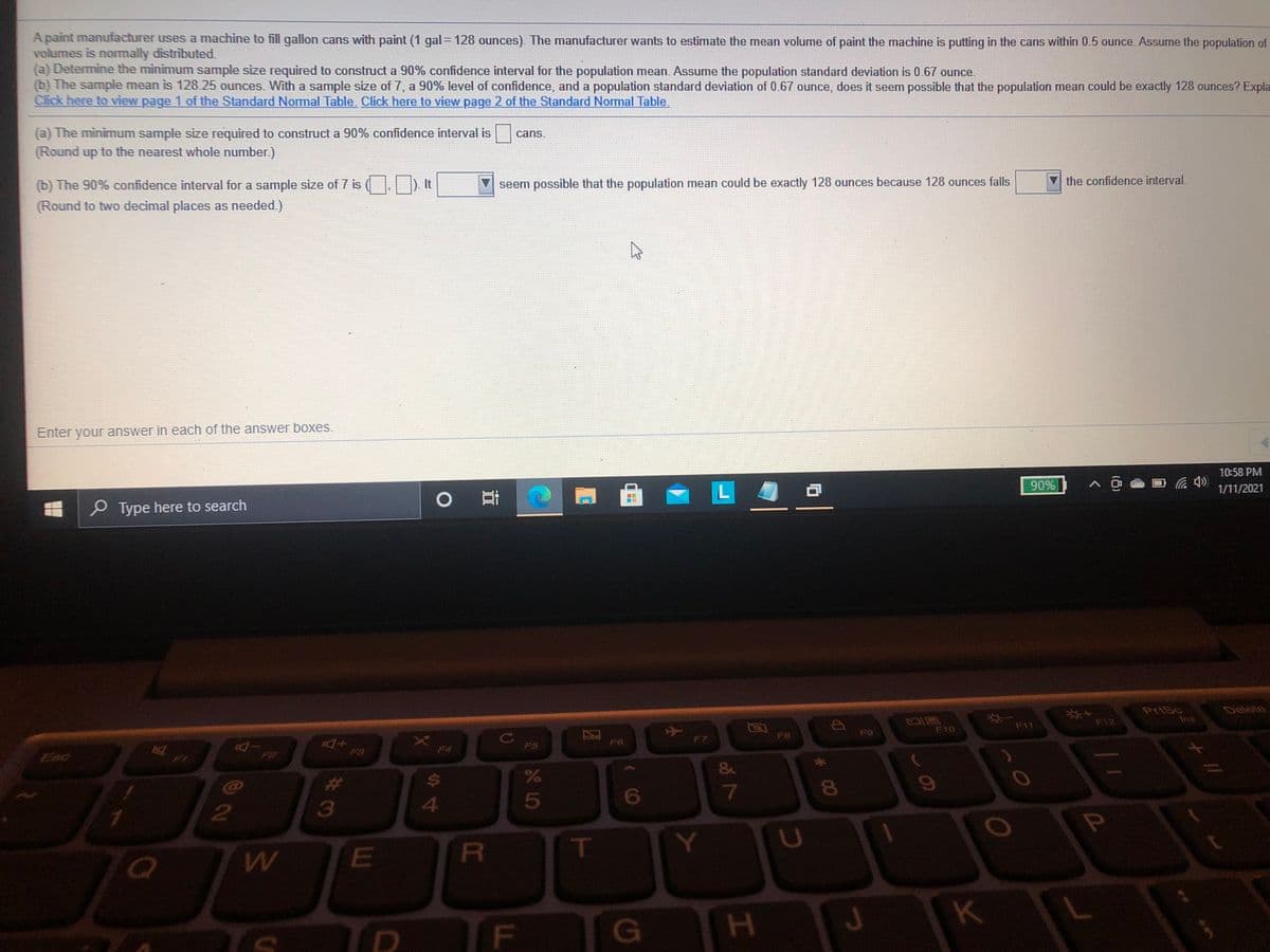 A paint manufacturer uses a machine to fill gallon cans with paint (1 gal = 128 ounces). The manufacturer wants to estimate the mean volume of paint the machine is putting in the cans within 0.5 ounce. Assume the population of
volumes is normally distributed.
(a) Determine the minimum sample size required to construct a 90% confidence interval for the population mean. Assume the population standard deviation is 0.67 ounce.
(b) The sample mean is 12825 ounces. With a sample size of 7, a 90% level of confidence, and a population standard deviation of 0.67 ounce, does it seem possible that the population mean could be exactly 128 ounces? Expla
Click here to view page 1 of the Standard Normal Table. Click here to view page 2 of the Standard Normal Table.
(a) The minimum sample size required to construct a 90% confidence interval is
cans.
(Round up to the nearest whole number.)
(b) The 90% confidence interval for a sample size of 7 is (.) It
seem possible that the population mean could be exactly 128 ounces because 128 ounces falls
the confidence interval.
(Round to two decimal places as needed.)
Enter your answer in each of the answer boxes.
10:58 PM
90%
1/11/2021
PType here to search
Delete
*4
F12
Ins
F11
FO
F10
F8
F6
F7
F5
F3
F4
Esc
ww
%23
3
4.
5
P
R\
K
# 00
F.
