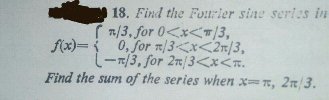 18. Find the Fourier sine series in
1/3, for 0<x<T/3,
f(x)= 0, for T/3<x<2r/3,
(-7/3, for 2r/3<x<n.
Find the sum of the series when x T, 2T/3.
