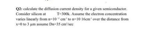 Q2: calculate the diffusion current density for a given semiconductor.
Consider silicon at
T=300k. Assume the electron concentration
varies linearly from n-10cm to n-10 16cm' over the distance from
x-0 to 3 um assume Dn=35 cm/sec
