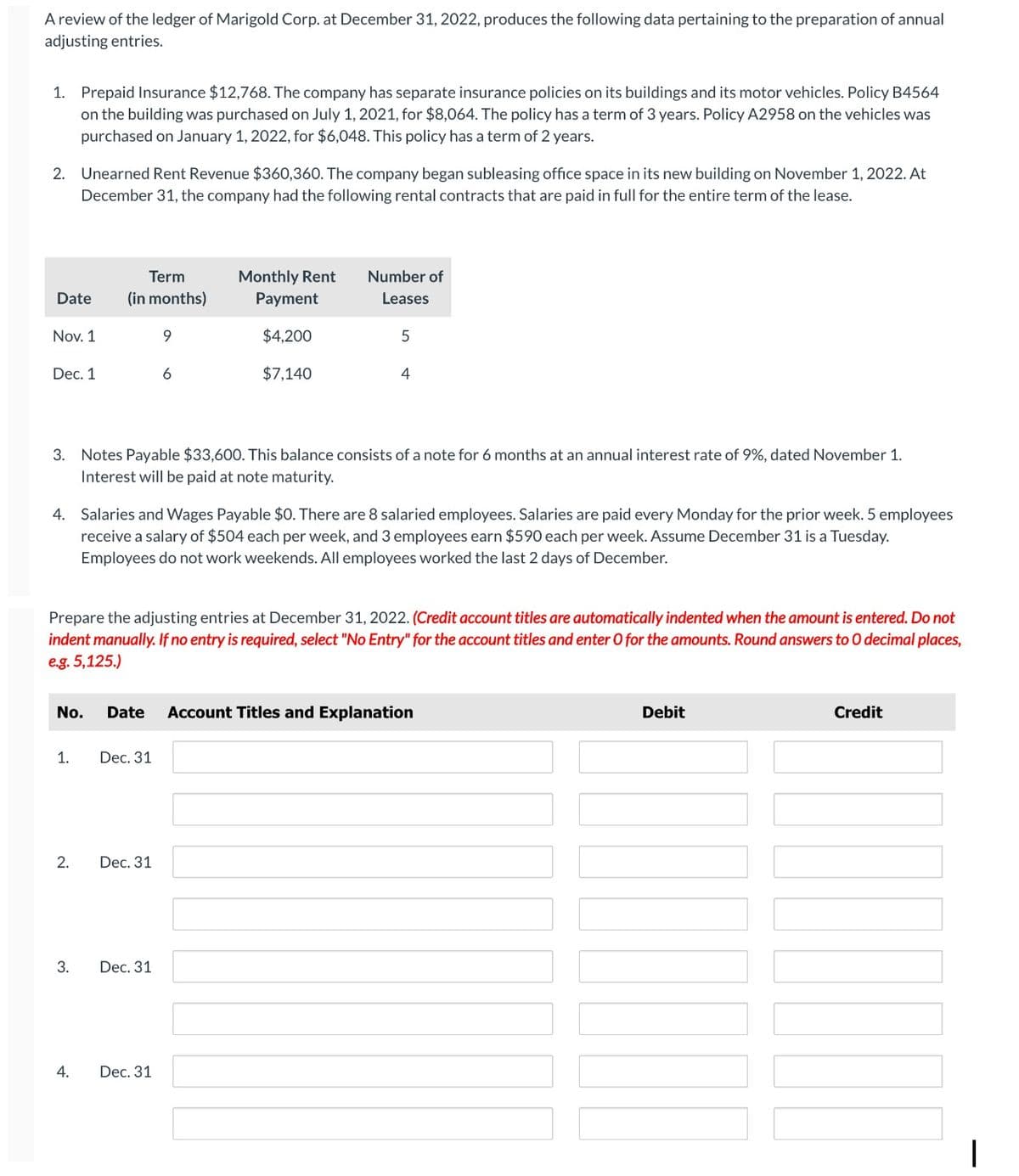 A review of the ledger of Marigold Corp. at December 31, 2022, produces the following data pertaining to the preparation of annual
adjusting entries.
1. Prepaid Insurance $12,768. The company has separate insurance policies on its buildings and its motor vehicles. Policy B4564
on the building was purchased on July 1, 2021, for $8,064. The policy has a term of 3 years. Policy A2958 on the vehicles was
purchased on January 1, 2022, for $6,048. This policy has a term of 2 years.
2. Unearned Rent Revenue $360,360. The company began subleasing office space in its new building on November 1, 2022. At
December 31, the company had the following rental contracts that are paid in full for the entire term of the lease.
Date
Nov. 1
Dec. 1
Term
(in months)
1.
2.
3.
3. Notes Payable $33,600. This balance consists of a note for 6 months at an annual interest rate of 9%, dated November 1.
Interest will be paid at note maturity.
4.
4. Salaries and Wages Payable $0. There are 8 salaried employees. Salaries are paid every Monday for the prior week. 5 employees
receive a salary of $504 each per week, and 3 employees earn $590 each per week. Assume December 31 is a Tuesday.
Employees do not work weekends. All employees worked the last 2 days of December.
9
Prepare the adjusting entries at December 31, 2022. (Credit account titles are automatically indented when the amount is entered. Do not
indent manually. If no entry is required, select "No Entry" for the account titles and enter O for the amounts. Round answers to O decimal places,
e.g. 5,125.)
Dec. 31
6
No. Date Account Titles and Explanation
Dec. 31
Monthly Rent
Payment
$4,200
$7,140
Dec. 31
Number of
Leases
Dec. 31
5
4
Debit
Credit
I