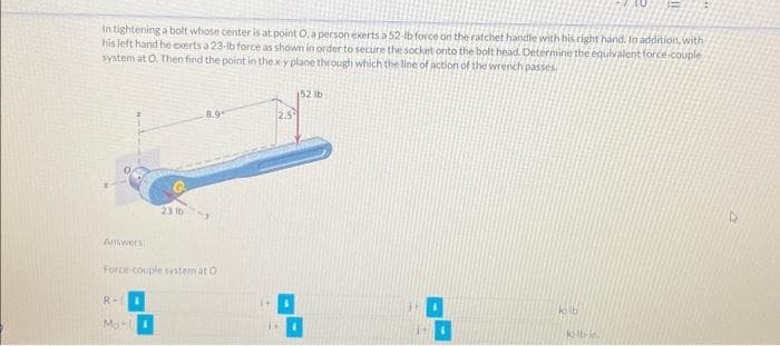 In tightening a bolt whose center is at point O, a person exerts a 52-lb force on the ratchet handle with his right hand. In addition, with
his left hand he exerts a 23-lb force as shown in order to secure the socket onto the bolt head. Determine the equivalent force couple
system at O. Then find the point in the x y plane through which the line of action of the wrench passes.
Answers
R-
23 lb
Force-couple system at O
Mori
8.9
2.5°
D
152 lb
1
kilb
kilb-in