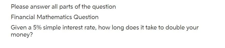 Please answer all parts of the question
Financial Mathematics Question
Given a 5% simple interest rate, how long does it take to double your
money?