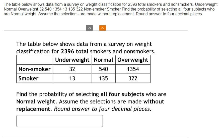 The table below shows data from a survey on weight classification for 2396 total smokers and nonsmokers. Underweight
Normal Overweight 32 540 1354 13 135 322 Non-smoker Smoker Find the probability of selecting all four subjects who
are Normal weight. Assume the selections are made without replacement. Round answer to four decimal places.
The table below shows data from a survey on weight
classification for 2396 total smokers and nonsmokers.
Underweight Normal Overweight
32
540
1354
13
135
322
Non-smoker
Smoker
Find the probability of selecting all four subjects who are
Normal weight. Assume the selections are made without
replacement. Round answer to four decimal places.