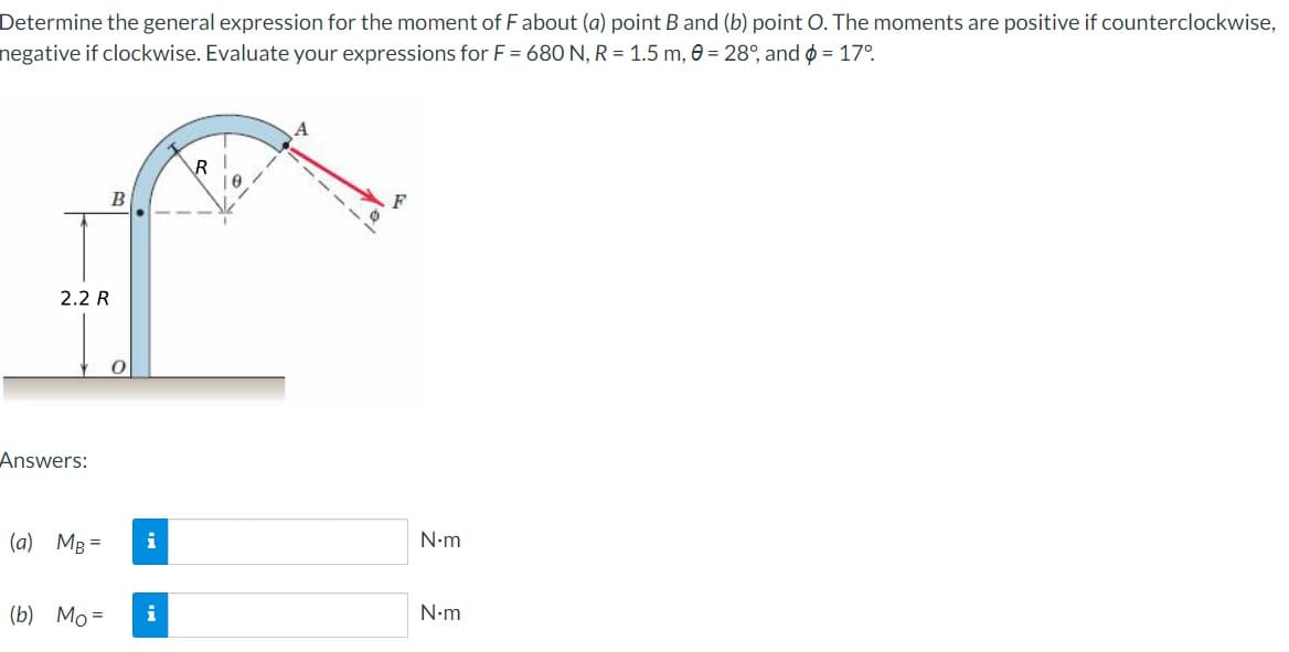 Determine the general expression for the moment of F about (a) point B and (b) point O. The moments are positive if counterclockwise,
negative if clockwise. Evaluate your expressions for F = 680 N, R = 1.5 m, 0 = 28°, and $ = 17°
2.2 R
Answers:
(a) MB =
B
(b) Mo=
0
i
i
R
1
0
N•m
N•m